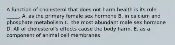 A function of cholesterol that does not harm health is its role _____. A. as the primary female sex hormone B. in calcium and phosphate metabolism C. the most abundant male sex hormone D. All of cholesterol's effects cause the body harm. E. as a component of animal cell membranes