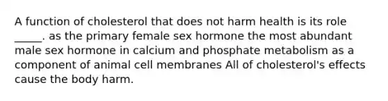 A function of cholesterol that does not harm health is its role _____. as the primary female sex hormone the most abundant male sex hormone in calcium and phosphate metabolism as a component of animal cell membranes All of cholesterol's effects cause the body harm.