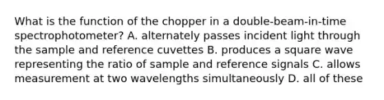 What is the function of the chopper in a double-beam-in-time spectrophotometer? A. alternately passes incident light through the sample and reference cuvettes B. produces a square wave representing the ratio of sample and reference signals C. allows measurement at two wavelengths simultaneously D. all of these