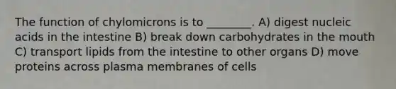 The function of chylomicrons is to ________. A) digest nucleic acids in the intestine B) break down carbohydrates in the mouth C) transport lipids from the intestine to other organs D) move proteins across plasma membranes of cells