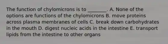 The function of chylomicrons is to ________. A. None of the options are functions of the chylomicrons B. move proteins across plasma membranes of cells C. break down carbohydrates in the mouth D. digest nucleic acids in the intestine E. transport lipids from the intestine to other organs