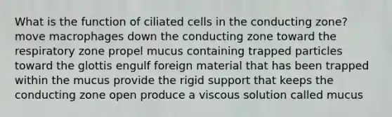 What is the function of ciliated cells in the conducting zone? move macrophages down the conducting zone toward the respiratory zone propel mucus containing trapped particles toward the glottis engulf foreign material that has been trapped within the mucus provide the rigid support that keeps the conducting zone open produce a viscous solution called mucus