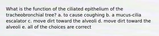 What is the function of the ciliated epithelium of the tracheobronchial tree? a. to cause coughing b. a mucus-cilia escalator c. move dirt toward the alveoli d. move dirt toward the alveoli e. all of the choices are correct