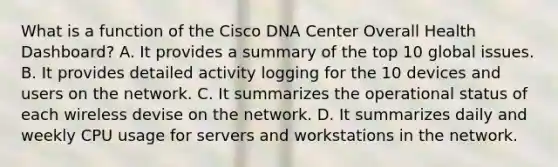 What is a function of the Cisco DNA Center Overall Health Dashboard? A. It provides a summary of the top 10 global issues. B. It provides detailed activity logging for the 10 devices and users on the network. C. It summarizes the operational status of each wireless devise on the network. D. It summarizes daily and weekly CPU usage for servers and workstations in the network.