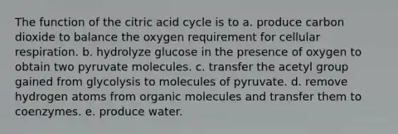 The function of the citric acid cycle is to a. produce carbon dioxide to balance the oxygen requirement for cellular respiration. b. hydrolyze glucose in the presence of oxygen to obtain two pyruvate molecules. c. transfer the acetyl group gained from glycolysis to molecules of pyruvate. d. remove hydrogen atoms from organic molecules and transfer them to coenzymes. e. produce water.