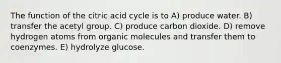 The function of the citric acid cycle is to A) produce water. B) transfer the acetyl group. C) produce carbon dioxide. D) remove hydrogen atoms from organic molecules and transfer them to coenzymes. E) hydrolyze glucose.