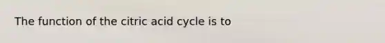 The function of the citric acid cycle is to