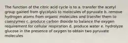 The function of the citric acid cycle is to a. transfer the acetyl group gained from glycolysis to molecules of pyruvate b. remove hydrogen atoms from organic molecules and transfer them to coenzymes c. produce carbon dioxide to balance the oxygen requirement for cellular respiration d. produce water e. hydrolyze glucose in the presence of oxygen to obtain two pyruvate molecules