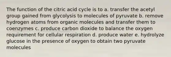 The function of the citric acid cycle is to a. transfer the acetyl group gained from glycolysis to molecules of pyruvate b. remove hydrogen atoms from organic molecules and transfer them to coenzymes c. produce carbon dioxide to balance the oxygen requirement for cellular respiration d. produce water e. hydrolyze glucose in the presence of oxygen to obtain two pyruvate molecules