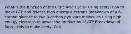 What is the function of the Citric Acid Cycle? Using acetyl CoA to make GTP and release high energy electrons Breakdown of a 6-carbon glucose to two 3-carbon pyruvate molecules Using high energy electrons to power the production of ATP Breakdown of fatty acids to make acetyl CoA