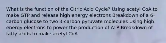 What is the function of the Citric Acid Cycle? Using acetyl CoA to make GTP and release high energy electrons Breakdown of a 6-carbon glucose to two 3-carbon pyruvate molecules Using high energy electrons to power the production of ATP Breakdown of fatty acids to make acetyl CoA