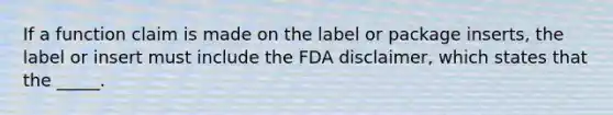 If a function claim is made on the label or package inserts, the label or insert must include the FDA disclaimer, which states that the _____.