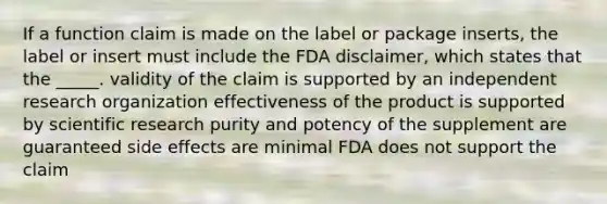 If a function claim is made on the label or package inserts, the label or insert must include the FDA disclaimer, which states that the _____. validity of the claim is supported by an independent research organization effectiveness of the product is supported by scientific research purity and potency of the supplement are guaranteed side effects are minimal FDA does not support the claim