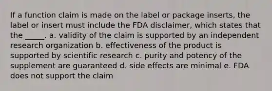 If a function claim is made on the label or package inserts, the label or insert must include the FDA disclaimer, which states that the _____. a. validity of the claim is supported by an independent research organization b. effectiveness of the product is supported by scientific research c. purity and potency of the supplement are guaranteed d. side effects are minimal e. FDA does not support the claim