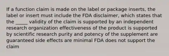 If a function claim is made on the label or package inserts, the label or insert must include the FDA disclaimer, which states that the _____ validity of the claim is supported by an independent research organization effectiveness of the product is supported by scientific research purity and potency of the supplement are guaranteed side effects are minimal FDA does not support the claim