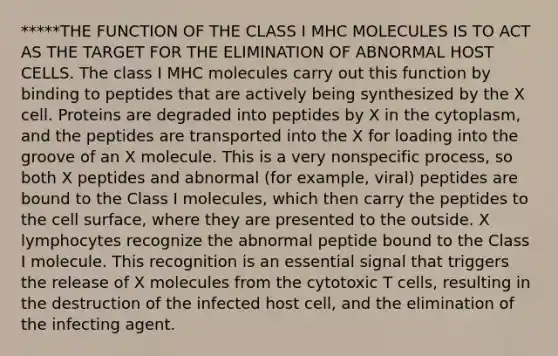 *****THE FUNCTION OF THE CLASS I MHC MOLECULES IS TO ACT AS THE TARGET FOR THE ELIMINATION OF ABNORMAL HOST CELLS. The class I MHC molecules carry out this function by binding to peptides that are actively being synthesized by the X cell. Proteins are degraded into peptides by X in the cytoplasm, and the peptides are transported into the X for loading into the groove of an X molecule. This is a very nonspecific process, so both X peptides and abnormal (for example, viral) peptides are bound to the Class I molecules, which then carry the peptides to the cell surface, where they are presented to the outside. X lymphocytes recognize the abnormal peptide bound to the Class I molecule. This recognition is an essential signal that triggers the release of X molecules from the cytotoxic T cells, resulting in the destruction of the infected host cell, and the elimination of the infecting agent.