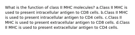 What is the function of class II MHC molecules? a.Class II MHC is used to present intracellular antigen to CD8 cells. b.Class II MHC is used to present intracellular antigen to CD4 cells. c.Class II MHC is used to present extracellular antigen to CD8 cells. d.Class II MHC is used to present extracellular antigen to CD4 cells.