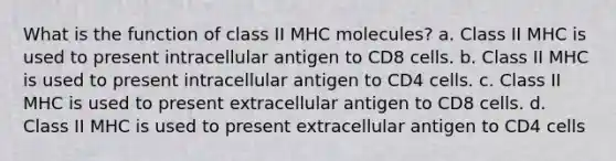 What is the function of class II MHC molecules? a. Class II MHC is used to present intracellular antigen to CD8 cells. b. Class II MHC is used to present intracellular antigen to CD4 cells. c. Class II MHC is used to present extracellular antigen to CD8 cells. d. Class II MHC is used to present extracellular antigen to CD4 cells