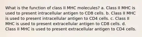 What is the function of class II MHC molecules? a. Class II MHC is used to present intracellular antigen to CD8 cells. b. Class II MHC is used to present intracellular antigen to CD4 cells. c. Class II MHC is used to present extracellular antigen to CD8 cells. d. Class II MHC is used to present extracellular antigen to CD4 cells.