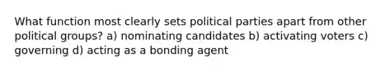 What function most clearly sets political parties apart from other political groups? a) nominating candidates b) activating voters c) governing d) acting as a bonding agent