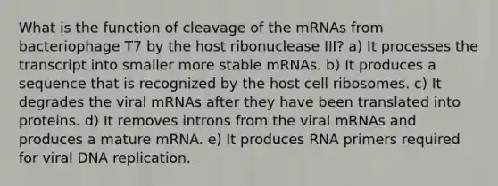 What is the function of cleavage of the mRNAs from bacteriophage T7 by the host ribonuclease III? a) It processes the transcript into smaller more stable mRNAs. b) It produces a sequence that is recognized by the host cell ribosomes. c) It degrades the viral mRNAs after they have been translated into proteins. d) It removes introns from the viral mRNAs and produces a mature mRNA. e) It produces RNA primers required for viral DNA replication.