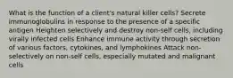 What is the function of a client's natural killer cells? Secrete immunoglobulins in response to the presence of a specific antigen Heighten selectively and destroy non-self cells, including virally infected cells Enhance immune activity through secretion of various factors, cytokines, and lymphokines Attack non-selectively on non-self cells, especially mutated and malignant cells