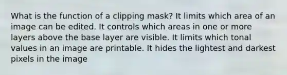 What is the function of a clipping mask? It limits which area of an image can be edited. It controls which areas in one or more layers above the base layer are visible. It limits which tonal values in an image are printable. It hides the lightest and darkest pixels in the image