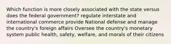 Which function is more closely associated with the state versus does the federal government? regulate interstate and international commerce provide National defense and manage the country's foreign affairs Oversee the country's monetary system public health, safety, welfare, and morals of their citizens