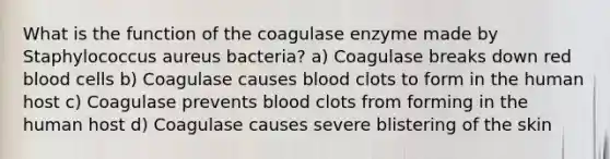 What is the function of the coagulase enzyme made by Staphylococcus aureus bacteria? a) Coagulase breaks down red blood cells b) Coagulase causes blood clots to form in the human host c) Coagulase prevents blood clots from forming in the human host d) Coagulase causes severe blistering of the skin