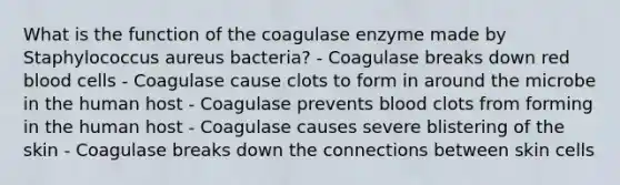 What is the function of the coagulase enzyme made by Staphylococcus aureus bacteria? - Coagulase breaks down red blood cells - Coagulase cause clots to form in around the microbe in the human host - Coagulase prevents blood clots from forming in the human host - Coagulase causes severe blistering of the skin - Coagulase breaks down the connections between skin cells