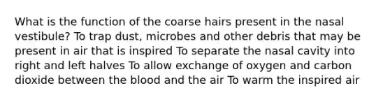 What is the function of the coarse hairs present in the nasal vestibule? To trap dust, microbes and other debris that may be present in air that is inspired To separate the nasal cavity into right and left halves To allow exchange of oxygen and carbon dioxide between the blood and the air To warm the inspired air