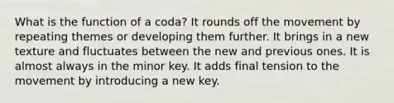 What is the function of a coda? It rounds off the movement by repeating themes or developing them further. It brings in a new texture and fluctuates between the new and previous ones. It is almost always in the minor key. It adds final tension to the movement by introducing a new key.