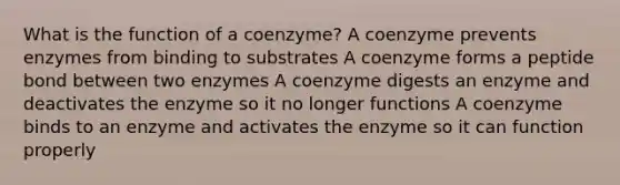 What is the function of a coenzyme? A coenzyme prevents enzymes from binding to substrates A coenzyme forms a peptide bond between two enzymes A coenzyme digests an enzyme and deactivates the enzyme so it no longer functions A coenzyme binds to an enzyme and activates the enzyme so it can function properly