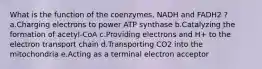 What is the function of the coenzymes, NADH and FADH2 ? a.Charging electrons to power ATP synthase b.Catalyzing the formation of acetyl-CoA c.Providing electrons and H+ to the electron transport chain d.Transporting CO2 into the mitochondria e.Acting as a terminal electron acceptor