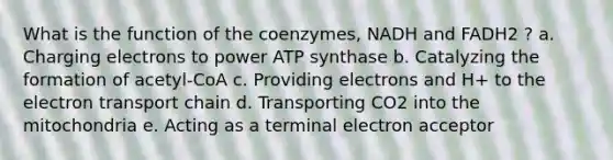 What is the function of the coenzymes, NADH and FADH2 ? a. Charging electrons to power ATP synthase b. Catalyzing the formation of acetyl-CoA c. Providing electrons and H+ to the electron transport chain d. Transporting CO2 into the mitochondria e. Acting as a terminal electron acceptor