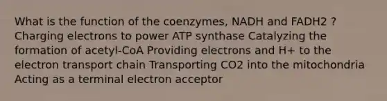 What is the function of the coenzymes, NADH and FADH2 ? Charging electrons to power ATP synthase Catalyzing the formation of acetyl-CoA Providing electrons and H+ to the electron transport chain Transporting CO2 into the mitochondria Acting as a terminal electron acceptor