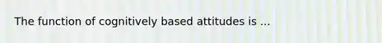 The function of cognitively based attitudes is ...