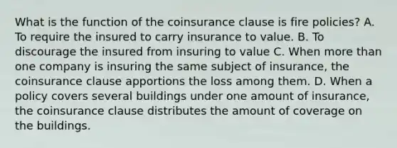 What is the function of the coinsurance clause is fire policies? A. To require the insured to carry insurance to value. B. To discourage the insured from insuring to value C. When more than one company is insuring the same subject of insurance, the coinsurance clause apportions the loss among them. D. When a policy covers several buildings under one amount of insurance, the coinsurance clause distributes the amount of coverage on the buildings.