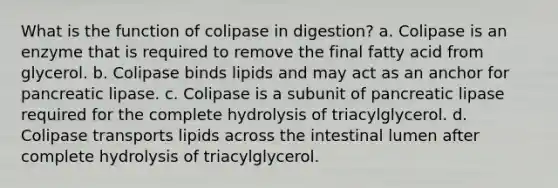 What is the function of colipase in digestion? a. Colipase is an enzyme that is required to remove the final fatty acid from glycerol. b. Colipase binds lipids and may act as an anchor for pancreatic lipase. c. Colipase is a subunit of pancreatic lipase required for the complete hydrolysis of triacylglycerol. d. Colipase transports lipids across the intestinal lumen after complete hydrolysis of triacylglycerol.