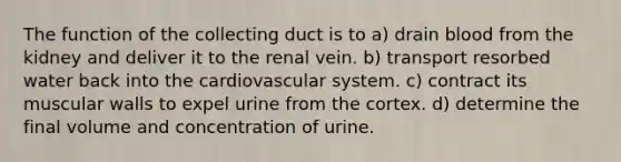 The function of the collecting duct is to a) drain blood from the kidney and deliver it to the renal vein. b) transport resorbed water back into the cardiovascular system. c) contract its muscular walls to expel urine from the cortex. d) determine the final volume and concentration of urine.