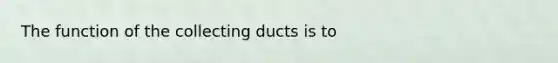 The function of the collecting ducts is to