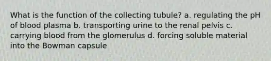 What is the function of the collecting tubule? a. regulating the pH of blood plasma b. transporting urine to the renal pelvis c. carrying blood from the glomerulus d. forcing soluble material into the Bowman capsule