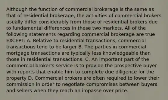 Although the function of commercial brokerage is the same as that of residential brokerage, the activities of commercial brokers usually differ considerably from those of residential brokers due to fundamental differences in these two markets. All of the following statements regarding commercial brokerage are true EXCEPT: A. Relative to residential transactions, commercial transactions tend to be larger B. The parties in commercial mortgage transactions are typically less knowledgeable than those in residential transactions. C. An important part of the commercial broker's service is to provide the prospective buyer with reports that enable him to complete due diligence for the property D. Commercial brokers are often required to lower their commission in order to negotiate compromises between buyers and sellers when they reach an impasse over price.