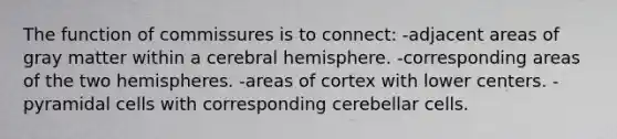 The function of commissures is to connect: -adjacent areas of gray matter within a cerebral hemisphere. -corresponding areas of the two hemispheres. -areas of cortex with lower centers. -pyramidal cells with corresponding cerebellar cells.