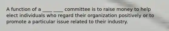 A function of a ____ ____ committee is to raise money to help elect individuals who regard their organization positively or to promote a particular issue related to their industry.