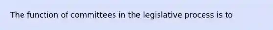 The function of committees in the legislative process is to