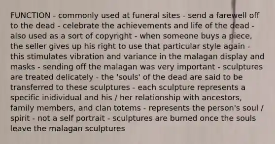 FUNCTION - commonly used at funeral sites - send a farewell off to the dead - celebrate the achievements and life of the dead - also used as a sort of copyright - when someone buys a piece, the seller gives up his right to use that particular style again - this stimulates vibration and variance in the malagan display and masks - sending off the malagan was very important - sculptures are treated delicately - the 'souls' of the dead are said to be transferred to these sculptures - each sculpture represents a specific inidividual and his / her relationship with ancestors, family members, and clan totems - represents the person's soul / spirit - not a self portrait - sculptures are burned once the souls leave the malagan sculptures