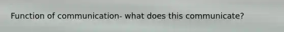 Function of communication- what does this communicate?