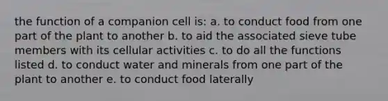 the function of a companion cell is: a. to conduct food from one part of the plant to another b. to aid the associated sieve tube members with its cellular activities c. to do all the functions listed d. to conduct water and minerals from one part of the plant to another e. to conduct food laterally