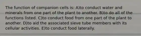 The function of companion cells is: A)to conduct water and minerals from one part of the plant to another. B)to do all of the functions listed. C)to conduct food from one part of the plant to another. D)to aid the associated sieve tube members with its cellular activities. E)to conduct food laterally.